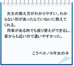 生徒の声　先生の教え方がわかりやすい。わからない所は丁寧に教えてくれる。用事がある時でも振り替えができ家から近いので通いやすかった。こうべ小／小６女子