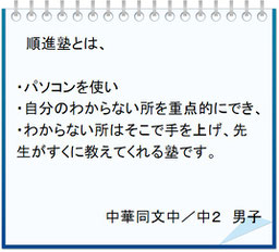 生徒の声　順進塾とは、・パソコンを使い・自分のわからない所を重点的にでき、・わからない所はそこで手を上げ、先生がすくに教えてくれる塾です。中華同文中／中２男子