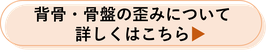 背骨・骨盤の歪みについて詳しくはこちら