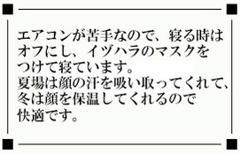 エアコンが苦手なので、寝る時は オフにし、イヅハラのマスクを つけて寝ています。 夏場は顔の汗を吸い取ってくれて、 冬は顔を保温してくれるので 快適です。