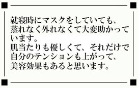 就寝時にマスクをしていても、 蒸れなく外れなくて大変助かって います。 肌当たりも優しくて、それだけで 自分のテンションも上がって、 美容効果もあると思います。