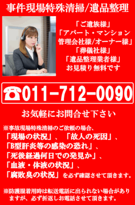事件現場特殊清掃、遺品整理、ご遺族様、アパート・マンション・管理会社様・オーナー様・葬儀社様・遺品整理業社様、お見積り無料です。株式会社ピースクリーン、011-712-0090、お気軽にお問合せ下さい。※事件現場特殊清掃のご依頼の場合、「現場の状況」「故人の死因」「B型肝炎等の感染の恐れ」「死後経過何日での発見か」「血液・体液の状況」「腐敗臭の状況」を必ず確認させて頂きます。※防護服着用時は転送電話に出られない場合がありますが、必ず折り返しさせて頂きます。