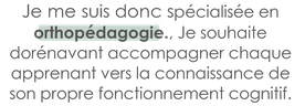 Je suis aujourd'hui spécialisée en orthopédagogie. Je souhaite accompagner chaque apprenant vers la connaissance de son propre fonctionnement cognitif.