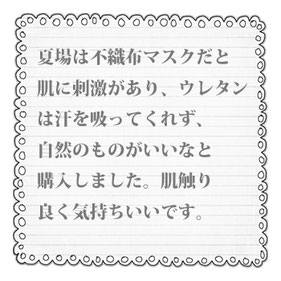 夏場は不織布マスクだと 肌に刺激があり、ウレタン は汗を吸ってくれず、 自然のものがいいなと 購入しました。肌触り 良く気持ちいいです。