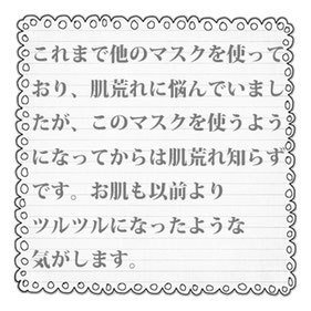 これまで他のマスクを使って おり、肌荒れに悩んでいまし たが、このマスクを使うよう になってからは肌荒れ知らず です。お肌も以前より ツルツルになったような 気がします。