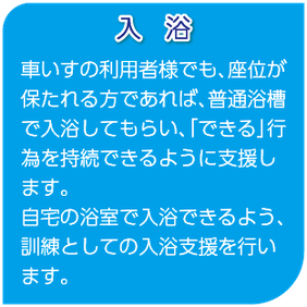 入浴　車いすの利用者様でも、座位が保たれる方であれば、普通浴槽で入浴してもらい、「できる」行為を持続できるように支援します。自宅の浴室で入浴できるよう、訓練としての入浴支援を行います。