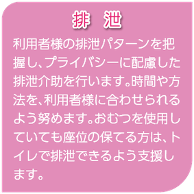 排泄　利用者様の排泄パターンを把握し、プライバシーに配慮した排泄介助を行います。時間や方法を、利用者様に合わせられるよう努めます。おむつを使用していても座位の保てる方は、トイレで排泄できるよう支援します。