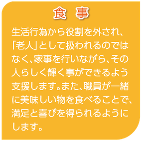 食事　生活行為から役割を外され、「老人」として扱われるのではなく、家事を行いながら、その人らしく輝く事ができるよう支援します。また、職員が一緒に美味しい物を食べることで、満足と喜びを得られるようにします。