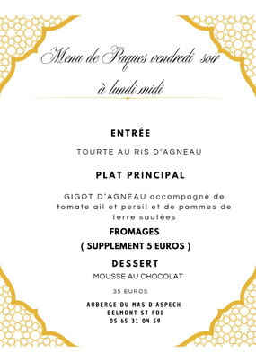 Menu de Pâques vendredi soir à lundi midi  ENTRÉE Tourte au ris d’agneau  PLAT PRINCIPAL Gigot d’agneau accompagné de tomate ail et persil et de pommes de terre sautées  FROMAGES ( supplément 5 euros )  DESSERT Mousse au chocolat  35 euros  Auberge du Mas