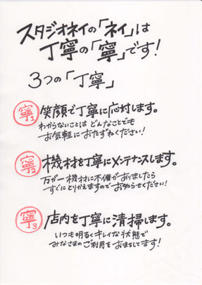 スタジオネイの「ネイ」は丁寧の「寧」です！  ３つの「丁寧」  ①笑顔で丁寧に応対します。 わからないことはどんなことでもお気軽におたずねください！  ②機材を丁寧にメンテナンスします。 万が一機材に不備がありましたらすぐにとりかえますのでお知らせください！  ③店内を丁寧に清掃します。 いつも明るくキレイな状態でみなさまのご利用をおまちしてます！