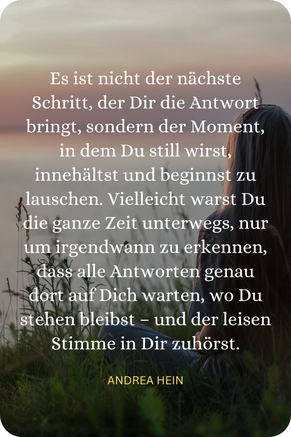Es ist nicht der nächste Schritt, der Dich zur Antwort führt, sondern der Moment, in dem Du still wirst, innehältst und beginnt der Stimme in Dir wieder zuzuhören.