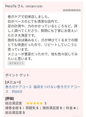 お客様の声　巻爪ケアで初来店しました。質問に丁寧に答えていただき大満足です。施術も痛みなく、快適だったのでリピートしていこうと思います。メニューが豊富だったので、他にもいろいろ試したいです。