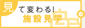 見て変わる！施設見学