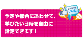 予定や都合にあわせて、 学びたい日時を自由に 設定できます！