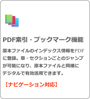 PDF索引・ブックマーク機能 原本ファイルのインデックス情報をPDFに登録。章・セクションごとのジャンプが可能になり、原本ファイルと同様に デジタルで有効活用できます。 【ナビゲーション対応】