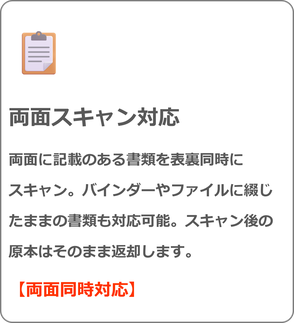 両面スキャン対応 両面に記載のある書類を表裏同時に スキャン。バインダーやファイルに綴じたままの書類も対応可能。スキャン後の原本はそのまま返却します。 【両面同時対応】