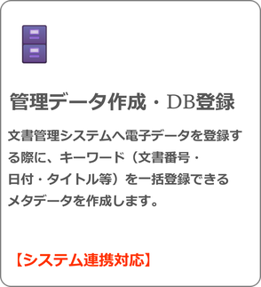 管理データ作成・DB登録 文書管理システムへ電子データを登録する際に、キーワード（文書番号・ 日付・タイトル等）を一括登録できる メタデータを作成します。  【システム連携対応】