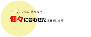 ニーズ、レベル、個性など個々に合わせた指導をします