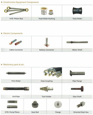 Construction equimpment componentss: Piston rod, busing, track roller. Electric componnents: cable lug, battery pole, motor shaft. Machinery: Roller, hose coupling, flange, drill pipe, tool holder, gear shaft, piston, stell ball, flange, oriented rod end