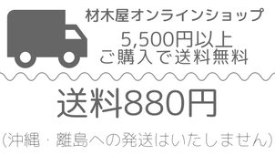 材木屋オンラインショップ商品は、送料880円。ただし5500円以上(税込)ご購入で送料無料。見積販売の無垢フローリングは別途運賃かかります。沖縄、離島への発送はいたしません