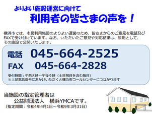 よりよい施設運営に向けて　利用者の皆さまの声を！　横浜市では、市民利用施設のよりよい運営のため、皆さまからのご意見を電話及びFAXで受け付けています。 なお、いただいたご意見や対応結果は、原則として、その施設で公開いたします。電話045-664-2525 FAX045-664-2828　受付時間：午前8時から午後9時（土日祝日を含む毎日）