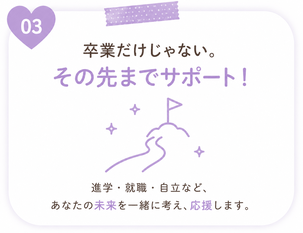 卒業だけじゃない。その先までサポート！進学・就職・自立など、あなたの未来を一緒に考え、応援します。