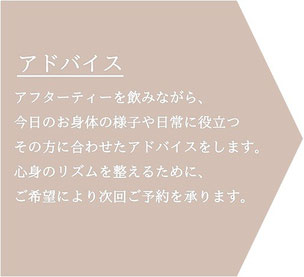 終了後は、アフターティーを飲みながら、今日のお身体の様子や日常に役立つその方に合わせたアドバイスをします。心身のリズムを整えるために、ご希望により次回ご予約を承ります。