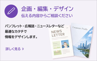 パンフレット、広報誌、ニュースレターなど、最適なカタチで情報をデザインします