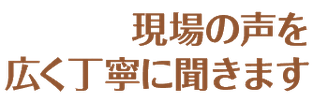 現場の声を広く丁寧に聞きます