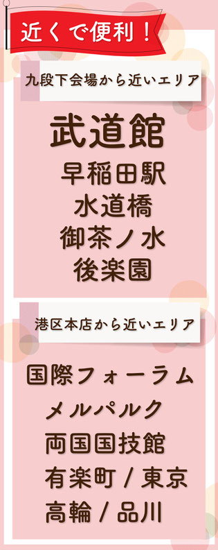 飯田橋・神楽坂店から近いエリアは、武道館・早稲田・九段下・水道橋・御茶ノ水・後楽園！港区本店から近いエリアは東京国際フォーラム、両国国技館、メルパルク、有楽町、東京、品川、高輪！