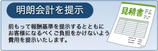 明朗会計　前もって報酬基準を提示するとともにお客様になるべくご負担をかけないよう費用を提示いたします。