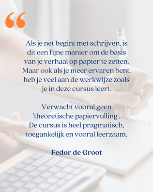 'Als je net begint met schrijven, is dit een fijne manier om de basis van je verhaal op papier te zetten. Maar ook als je meer ervaren bent, heb je veel aan de werkwijze zoals je in deze cursus leert.  Verwacht vooral geen 'theoretische papiervulling'.