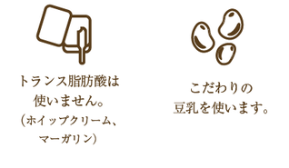 トランス脂肪酸は使いません。（ホイップクリーム、マーガリン）こだわりの豆乳を使います。