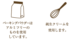 ベーキングパウダーはアルミフリーのものを使用 しています。純生クリームを使用します。