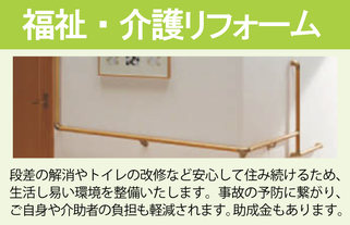 福祉介護リフォーム。段差の解消やトイレの改修など安心して住み続けるため、生活し易い環境を整備いたします。事故の予防に繋がり、ご自身や介助者の負担も軽減されます。助成金もあります。