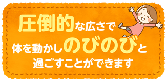 圧倒的な広さで体を動かしのびのびと過ごすことができます