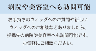 愛知県 医療用ウィッグ　病院や美容院へも訪問可能 お手持ちのウィッグへのご質問や新しいウィッグへのご相談などありましたら、提携先の病院や美容院へも訪問可能です。お気軽にご相談ください。