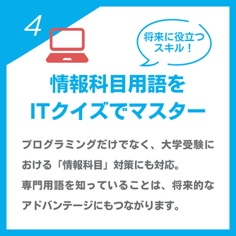 将来に役立つスキル！「情報化用語をITクイズでマスター」プログラミングだけでなく、大学受験における「情報科目」対策にも対応。 専門用語を知っていることは、将来的なアドバンテージにもつながります。