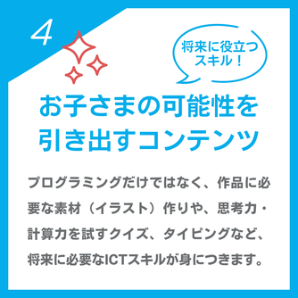 将来に役立つスキル！「お子さまの可能性を引き出すコンテンツ」プログラミングだけではなく、作品に必要な素材（イラスト）作りや、思考力・計算力を試すクイズ、タイピングなど、将来に必要なICTスキルが身につきます。