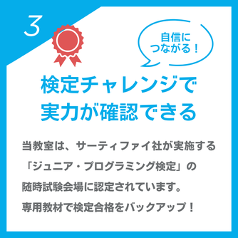 自信につながる！「検定チャレンジで実力が確認できる」当教室は、サーティファイ社が実施する「ジュニア・プログラミング検定」の  随時試験会場に認定されています。  専用教材で検定合格をバックアップ！
