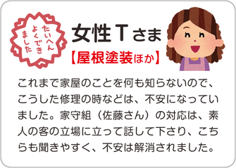 女性Ｔさま【屋根塗装ほか】これまで家屋のことを何も知らないので、こうした修理の時などは、不安になっていました。家守組（佐藤さん）の対応は、素人の客の立場に立って話して下さり、こちらも聞きやすく、不安は解消されました。