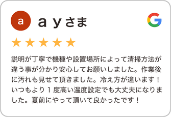 ａｙさま（星５つ）説明が丁寧で機種や設置場所によって清掃方法が違う事が分かり安心してお願いしました。作業後に汚れも見せて頂きました。冷え方が違います！いつもより1度高い温度設定でも大丈夫になりました。夏前にやって頂いて良かったです！