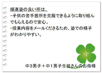 保護者の声　順進塾の良いところは、・子供の苦手箇所を克服できるように取り組んでもらえるので安心。・授業内容をメールくださるため、塾での様子がわかりやすい。中３男子＋中１男子生徒さんのお母様