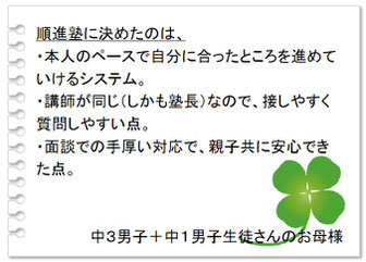 保護者の声　順進塾に決めたのは、・本人のペースで自分に合ったところを進めていけるシステム。・講師が同じ（しかも塾長）なので接しやすく質問しやすい点。・面談での手厚い対応で、親子共に安心できた点。中３男子＋中１男子生徒さんのお母さま