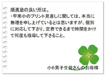 保護者の声　順進塾の良いところは、・子供の苦手箇所を克服できるように取り組んでもらえるので安心。・授業内容をメールくださるため、塾での様子がわかりやすい。中３男子＋中１男子生徒さんのお母様