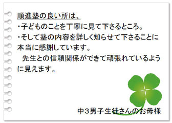 保護者の声　順進塾の良いところは、・子どものことを丁寧に見て下さるところ。・そして塾の内容を詳しく知らせて下さることに本当に感謝しています。先生との信頼関係ができて頑張れているように見えます。中３男子生徒さんのお母様