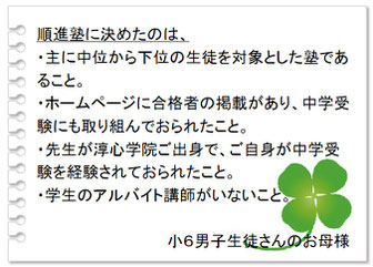 保護者の声　順進塾に決めたのは、・主に中位から下位の生徒を対象とした塾であること。・ホームページに合格者の掲載があり、中学受験にも取り組んでおられたこと。・先生が淳心学院ご出身で、ご自身が中学受験を経験されておられたこと。・学生のアルバイト講師がいないこと。小６男子生徒さんのお母様