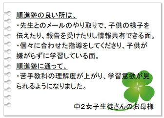 保護者の声　順進塾の良いところは、・先生とのメールのやり取りで、子供の様子を伝えたり、報告を受けたりし情報共有できる面。・個々に合わせた指導をしてくださり、子供が嫌がらずに学習している面。順進塾に通って、・苦手教科の理解度が上がり、学習意欲が見られるようになりました。中２女子生徒さんのお母様