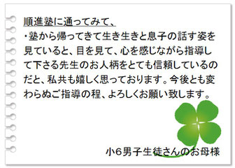 保護者の声　順進塾の良いところは、・子どものことを丁寧に見て下さるところ。・そして塾の内容を詳しく知らせて下さることに本当に感謝しています。先生との信頼関係ができて頑張れているように見えます。中３男子生徒さんのお母様