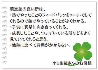 保護者の声　塾でやったことのフィードバックをメールで知らせてくれるので塾でやっていることがよくわかる。子供に真摯に向き合ってくれる。成長したことやつまづいている所をよく見てくれる。他塾に比べ費用がかからない。